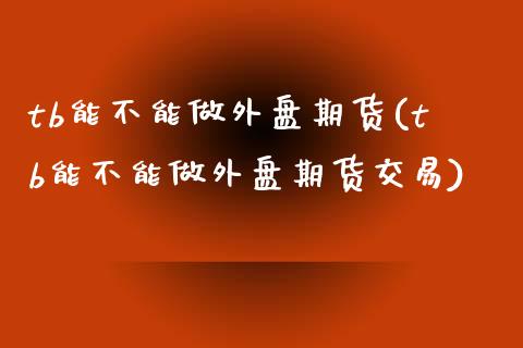 tb能不能做外盘期货(tb能不能做外盘期货交易)_黄金期货_第1张_期货直播室 tb能不能做外盘期货(tb能不能做外盘期货交易)_https://www.zghnxxa.com_黄金期货_第1张