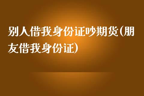 别人借我身份证吵期货(朋友借我身份证)_https://www.zghnxxa.com_期货直播室_第1张