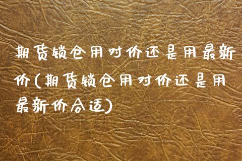 期货锁仓用对价还是用最新价(期货锁仓用对价还是用最新价合适)_期货直播室_第1张_期货直播室 期货锁仓用对价还是用最新价(期货锁仓用对价还是用最新价合适)_https://www.zghnxxa.com_期货直播室_第1张