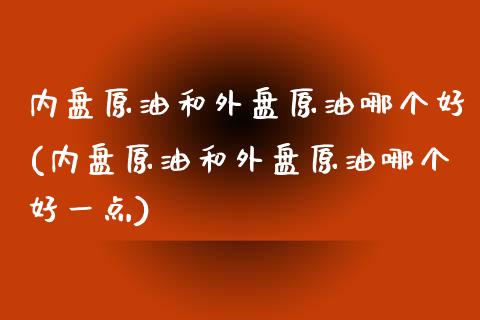 内盘原油和外盘原油哪个好(内盘原油和外盘原油哪个好一点)_https://www.zghnxxa.com_期货直播室_第1张