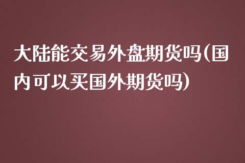 大陆能交易外盘期货吗(国内可以买国外期货吗)_https://www.zghnxxa.com_期货直播室_第1张