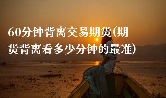 60分钟背离交易期货(期货背离看多少分钟的最准)_内盘期货_第1张_期货直播室 60分钟背离交易期货(期货背离看多少分钟的最准)_https://www.zghnxxa.com_内盘期货_第1张