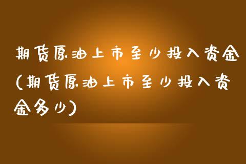 期货原油上市至少投入资金(期货原油上市至少投入资金多少)_https://www.zghnxxa.com_期货直播室_第1张