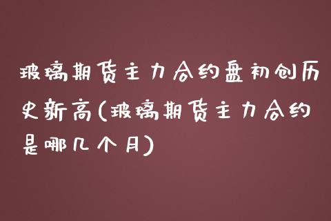 玻璃期货主力合约盘初创历史新高(玻璃期货主力合约是哪几个月)_https://www.zghnxxa.com_内盘期货_第1张