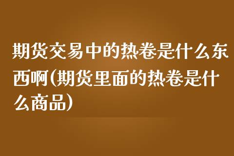 期货交易中的热卷是什么东西啊(期货里面的热卷是什么商品)_https://www.zghnxxa.com_期货直播室_第1张