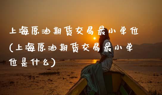 上海原油期货交易最小单位(上海原油期货交易最小单位是什么)_https://www.zghnxxa.com_内盘期货_第1张