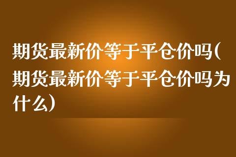 期货最新价等于平仓价吗(期货最新价等于平仓价吗为什么)_https://www.zghnxxa.com_国际期货_第1张