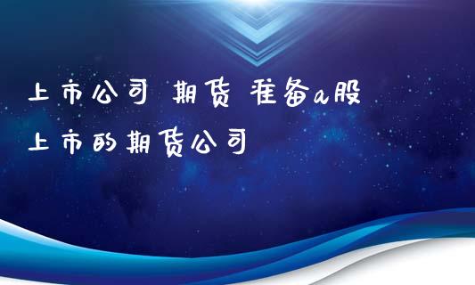 上市公司 期货 准备a股上市的期货公司_https://www.zghnxxa.com_内盘期货_第1张