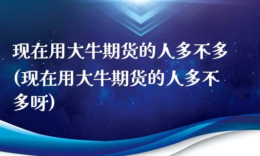 现在用大牛期货的人多不多(现在用大牛期货的人多不多呀)_https://www.zghnxxa.com_期货直播室_第1张