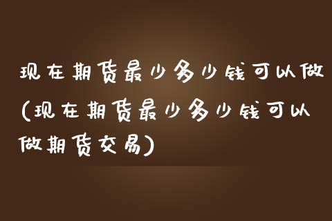 现在期货最少多少钱可以做(现在期货最少多少钱可以做期货交易)_https://www.zghnxxa.com_黄金期货_第1张