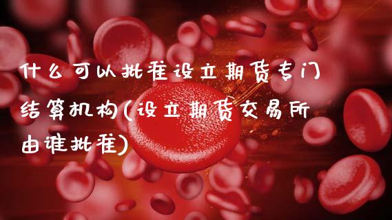 什么可以批准设立期货专门结算机构(设立期货交易所由谁批准)_https://www.zghnxxa.com_国际期货_第1张