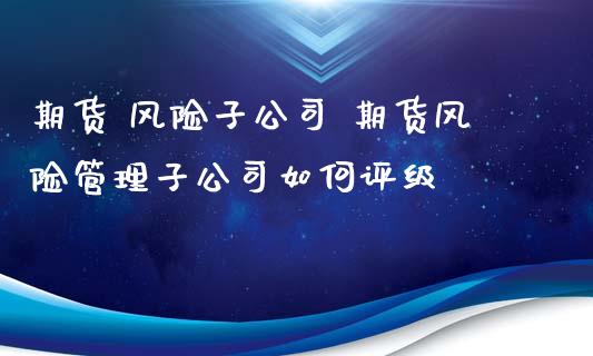 期货 风险子公司 期货风险管理子公司如何评级_https://www.zghnxxa.com_期货直播室_第1张