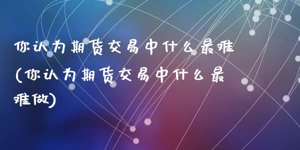 你认为期货交易中什么最难(你认为期货交易中什么最难做)_https://www.zghnxxa.com_内盘期货_第1张