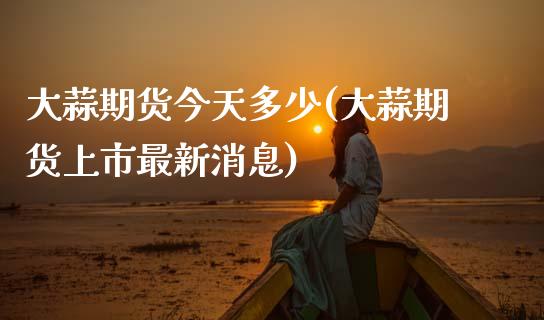 大蒜期货今天多少(大蒜期货上市最新消息)_https://www.zghnxxa.com_内盘期货_第1张