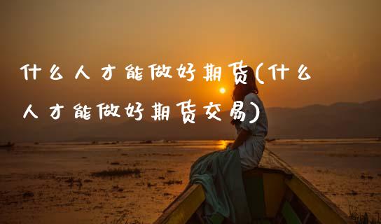 什么人才能做好期货(什么人才能做好期货交易)_https://www.zghnxxa.com_期货直播室_第1张