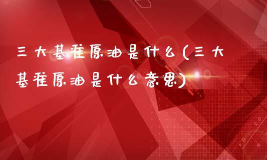 三大基准原油是什么(三大基准原油是什么意思)_https://www.zghnxxa.com_黄金期货_第1张