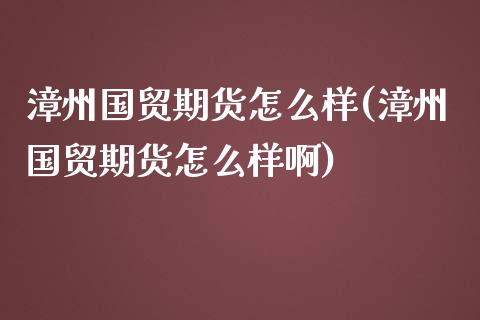漳州国贸期货怎么样(漳州国贸期货怎么样啊)_https://www.zghnxxa.com_黄金期货_第1张