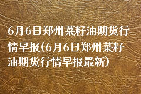 6月6日郑州菜籽油期货行情早报(6月6日郑州菜籽油期货行情早报最新)_https://www.zghnxxa.com_国际期货_第1张