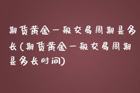 期货黄金一般交易周期是多长(期货黄金一般交易周期是多长时间)_https://www.zghnxxa.com_内盘期货_第1张