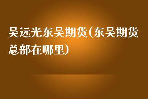 吴远光东吴期货(东吴期货总部在哪里)_https://www.zghnxxa.com_黄金期货_第1张