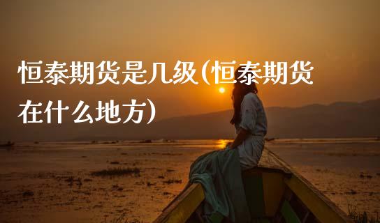恒泰期货是几级(恒泰期货在什么地方)_https://www.zghnxxa.com_期货直播室_第1张