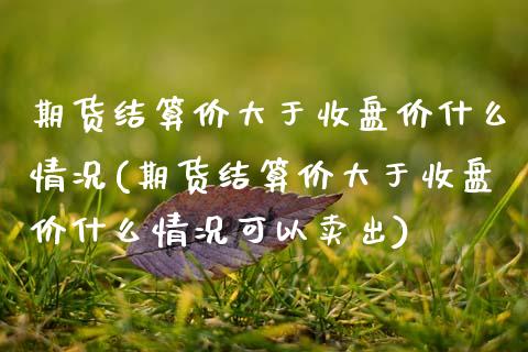 期货结算价大于收盘价什么情况(期货结算价大于收盘价什么情况可以卖出)_https://www.zghnxxa.com_期货直播室_第1张