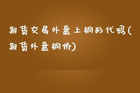 期货交易外盘上铜的代码(期货外盘铜价)_国际期货_第1张_期货直播室 期货交易外盘上铜的代码(期货外盘铜价)_https://www.zghnxxa.com_国际期货_第1张