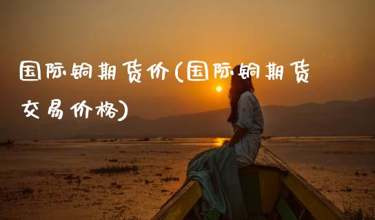 国际铜期货价(国际铜期货交易价格)_黄金期货_第1张_期货直播室 国际铜期货价(国际铜期货交易价格)_https://www.zghnxxa.com_黄金期货_第1张