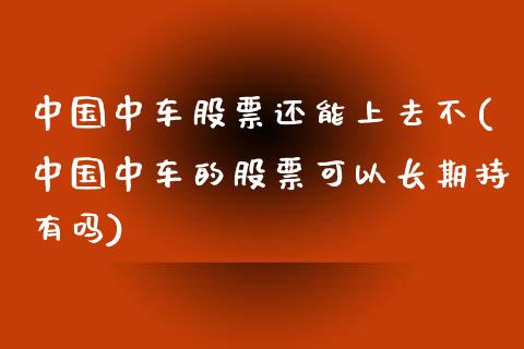 中国中车股票还能上去不(中国中车的股票可以长期持有吗)_https://www.zghnxxa.com_期货直播室_第1张