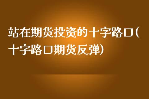 站在期货投资的十字路口(十字路口期货反弹)_https://www.zghnxxa.com_期货直播室_第1张