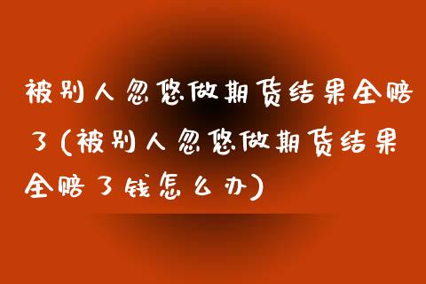 被别人忽悠做期货结果全赔了(被别人忽悠做期货结果全赔了钱怎么办)_https://www.zghnxxa.com_黄金期货_第1张