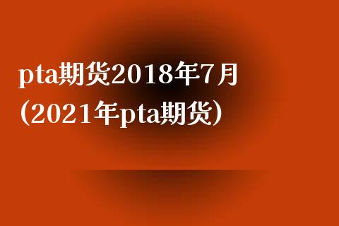 pta期货2018年7月(2021年pta期货)_https://www.zghnxxa.com_黄金期货_第1张