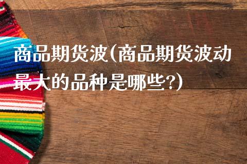 商品期货波(商品期货波动最大的品种是哪些?)_https://www.zghnxxa.com_黄金期货_第1张