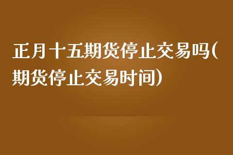 正月十五期货停止交易吗(期货停止交易时间)_https://www.zghnxxa.com_内盘期货_第1张