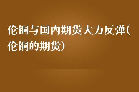 伦铜与国内期货大力反弹(伦铜的期货)_https://www.zghnxxa.com_期货直播室_第1张