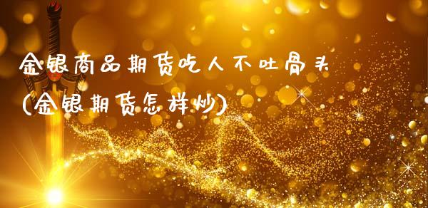 金银商品期货吃人不吐骨头(金银期货怎样炒)_https://www.zghnxxa.com_国际期货_第1张