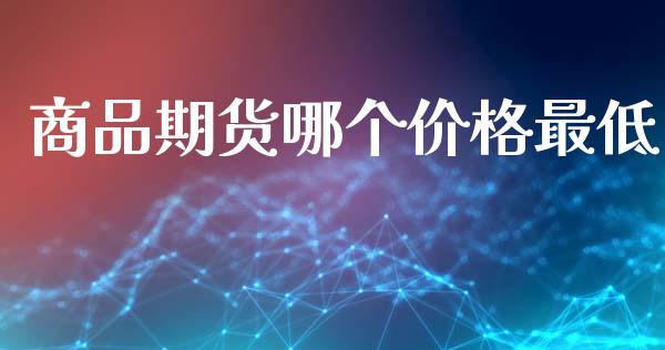 商品期货哪个价格最低_https://www.zghnxxa.com_期货直播室_第1张