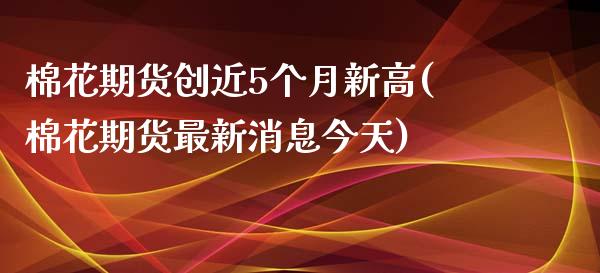 棉花期货创近5个月新高(棉花期货最新消息今天)_国际期货_第1张_期货直播室 棉花期货创近5个月新高(棉花期货最新消息今天)_https://www.zghnxxa.com_国际期货_第1张