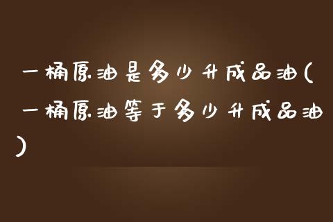 一桶原油是多少升成品油(一桶原油等于多少升成品油)_https://www.zghnxxa.com_内盘期货_第1张