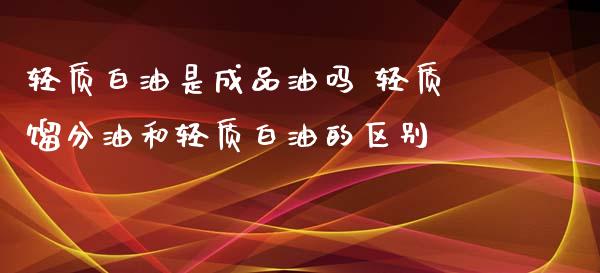 轻质白油是成品油吗 轻质馏分油和轻质白油的区别_https://www.zghnxxa.com_内盘期货_第1张