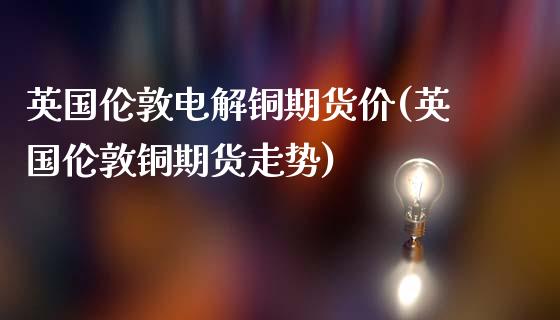英国伦敦电解铜期货价(英国伦敦铜期货走势)_https://www.zghnxxa.com_国际期货_第1张