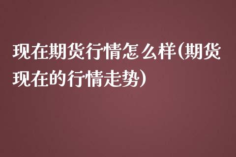 现在期货行情怎么样(期货现在的行情走势)_https://www.zghnxxa.com_国际期货_第1张
