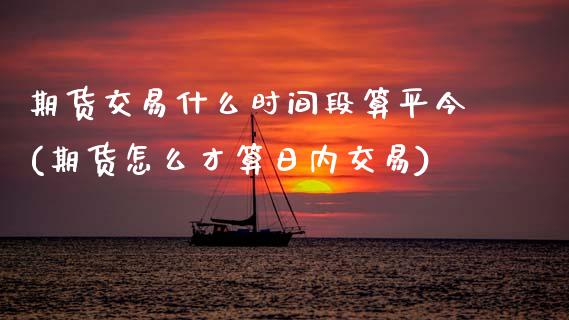 期货交易什么时间段算平今(期货怎么才算日内交易)_https://www.zghnxxa.com_期货直播室_第1张