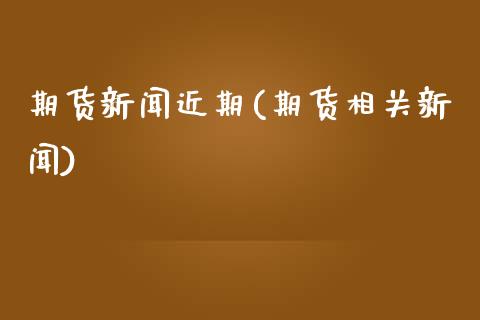 期货新闻近期(期货相关新闻)_https://www.zghnxxa.com_内盘期货_第1张