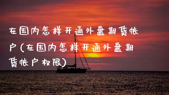 在国内怎样开通外盘期货帐户(在国内怎样开通外盘期货帐户权限)_黄金期货_第1张_期货直播室 在国内怎样开通外盘期货帐户(在国内怎样开通外盘期货帐户权限)_https://www.zghnxxa.com_黄金期货_第1张