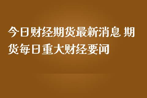 今日财经期货最新消息 期货每日重大财经要闻_https://www.zghnxxa.com_黄金期货_第1张