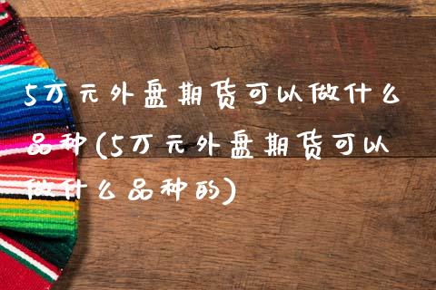 5万元外盘期货可以做什么品种(5万元外盘期货可以做什么品种的)_https://www.zghnxxa.com_国际期货_第1张