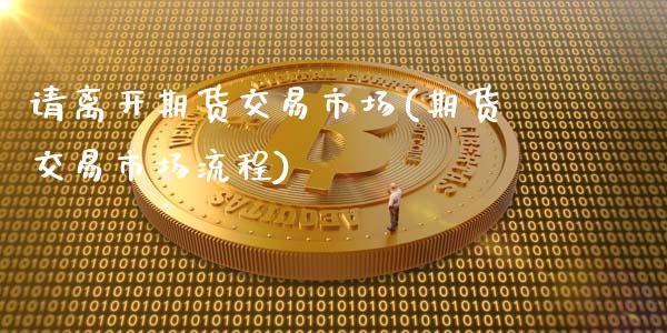 请离开期货交易市场(期货交易市场流程)_国际期货_第1张_期货直播室 请离开期货交易市场(期货交易市场流程)_https://www.zghnxxa.com_国际期货_第1张