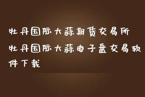 牡丹国际大蒜期货交易所 牡丹国际大蒜电子盘交易软件下载_https://www.zghnxxa.com_国际期货_第1张