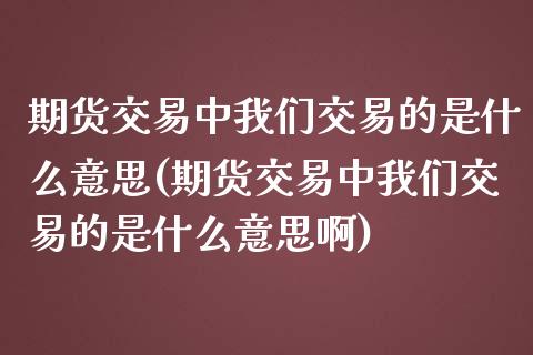 期货交易中我们交易的是什么意思(期货交易中我们交易的是什么意思啊)_https://www.zghnxxa.com_内盘期货_第1张